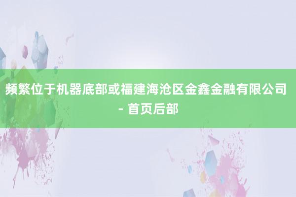 频繁位于机器底部或福建海沧区金鑫金融有限公司 - 首页后部